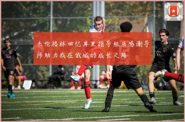 杰伦格林回忆库里指导经历感谢导师助力我在俄城的成长之路