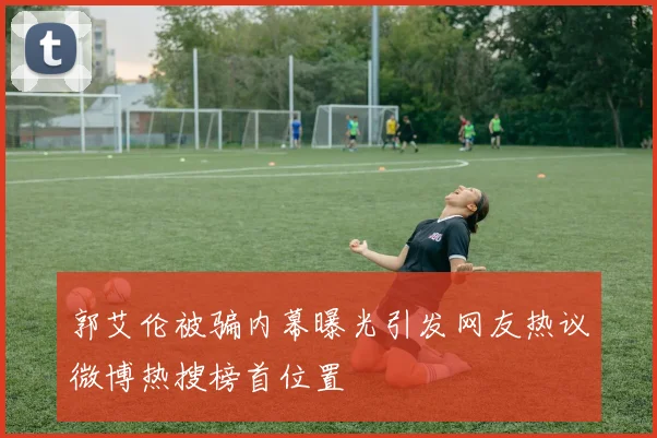 郭艾伦被骗内幕曝光引发网友热议微博热搜榜首位置