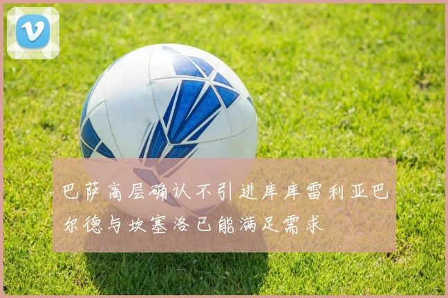 巴萨高层确认不引进库库雷利亚巴尔德与坎塞洛已能满足需求