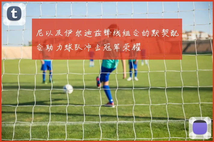 尼以及伊尔迪兹锋线组合的默契配合助力球队冲击冠军荣耀