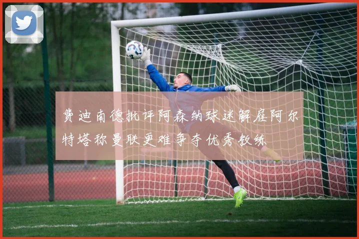 费迪南德批评阿森纳球迷解雇阿尔特塔称曼联更难争夺优秀教练