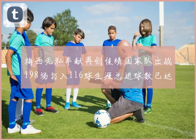 梅西无私奉献再创佳绩国家队出战198场打入116球生涯总进球数已达902球