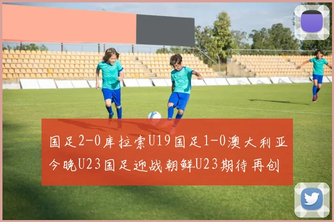 国足2-0库拉索U19国足1-0澳大利亚今晚U23国足迎战朝鲜U23期待再创佳绩