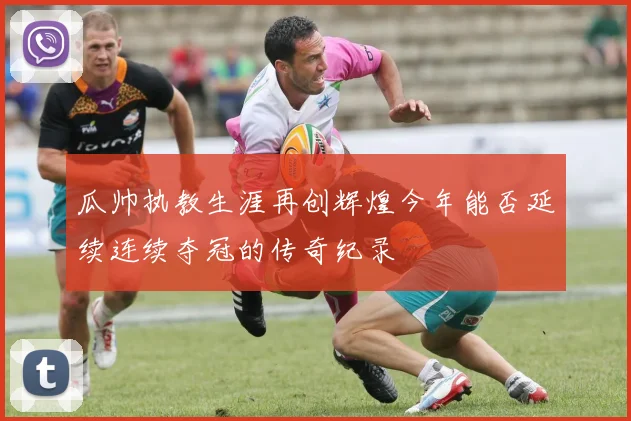 瓜帅执教生涯再创辉煌今年能否延续连续夺冠的传奇纪录