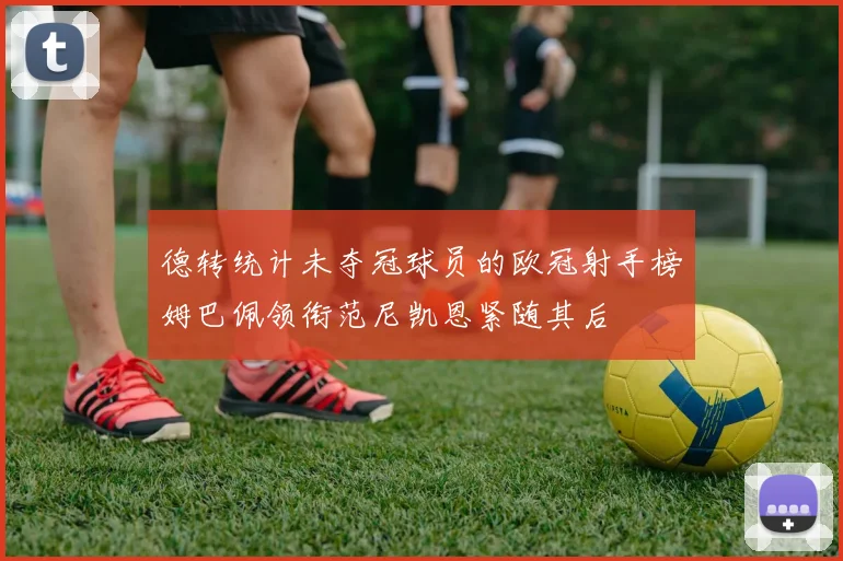 德转统计未夺冠球员的欧冠射手榜姆巴佩领衔范尼凯恩紧随其后
