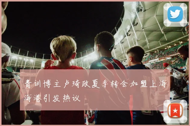 青训博主卢琦政夏季转会加盟上海海港引发热议