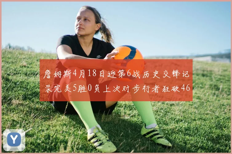 詹姆斯4月18日迎第6战历史交锋记录完美5胜0负上次对步行者狂砍46分