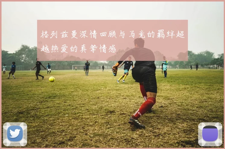 格列兹曼深情回顾与马竞的羁绊超越热爱的真挚情感