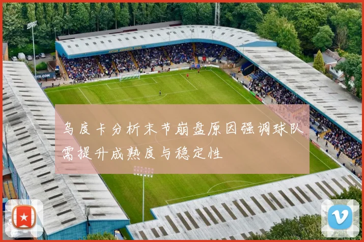 乌度卡分析末节崩盘原因强调球队需提升成熟度与稳定性
