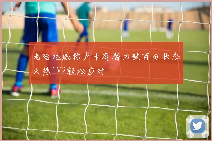 老哈达威称卢卡有潜力破百分状态火热1V2轻松应对