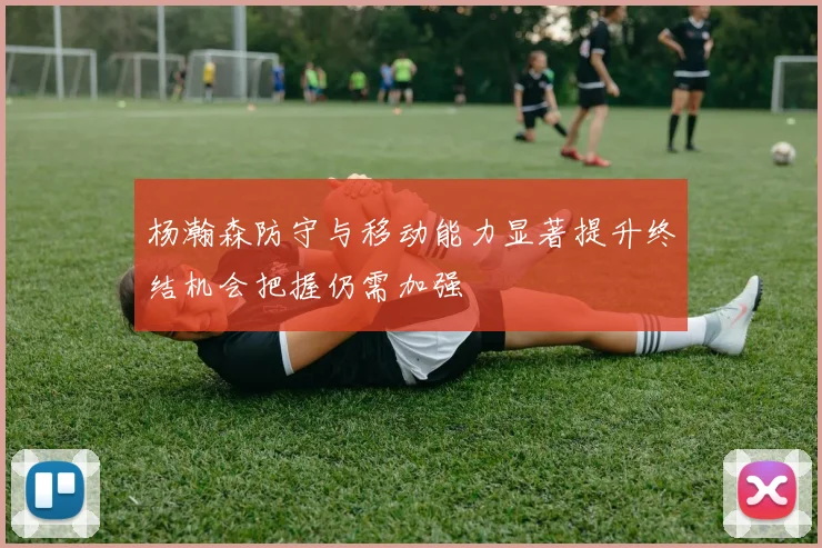 杨瀚森防守与移动能力显著提升终结机会把握仍需加强
