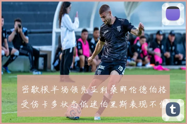 密歇根半场领先亚利桑那伦德伯格受伤卡多状态低迷伯里斯表现不佳